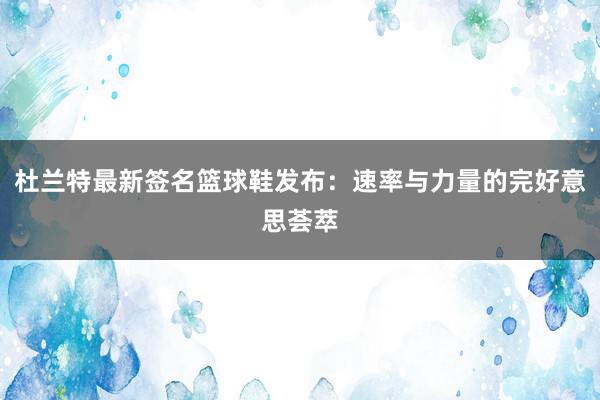 杜兰特最新签名篮球鞋发布：速率与力量的完好意思荟萃